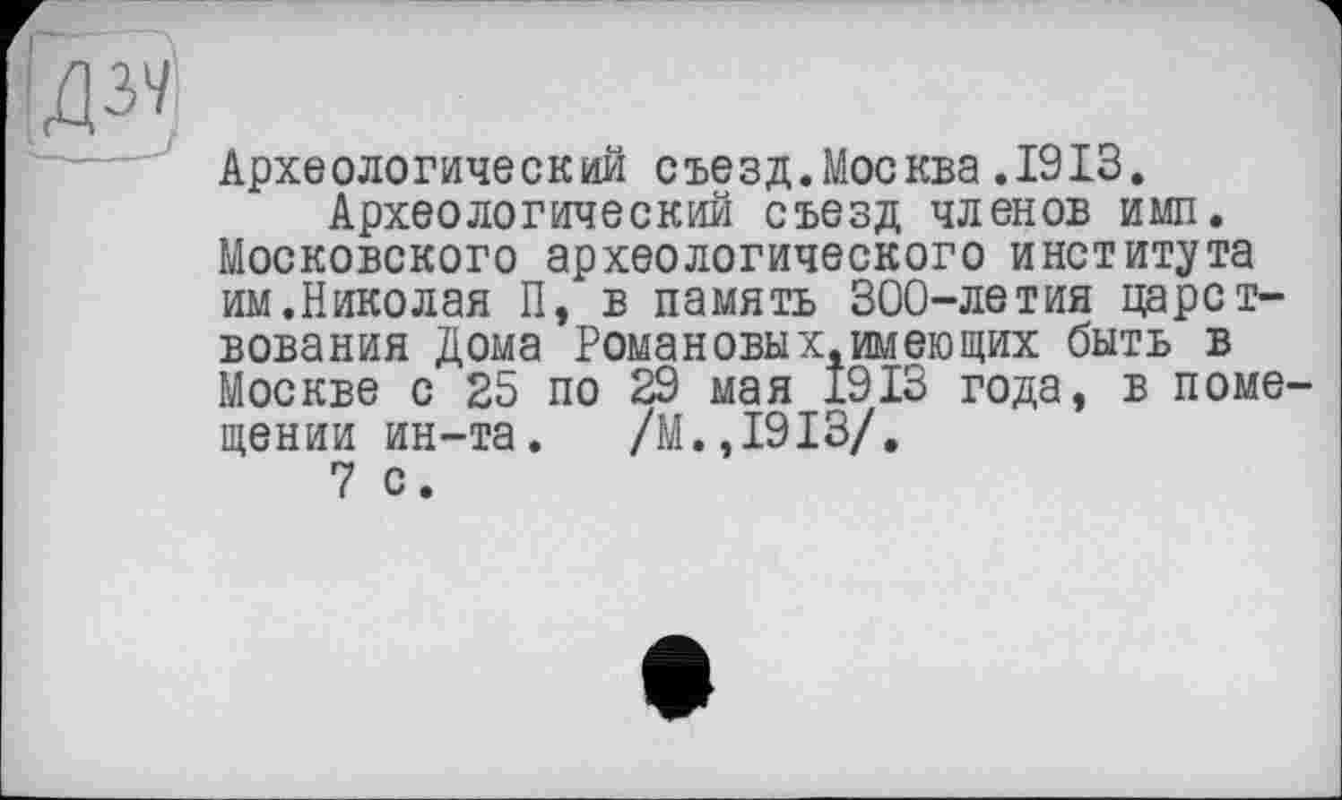 ﻿И
Археологический съезд.Москва.1913.
Археологический съезд членов имп. Московского археологического института им.Николая П, в память 300-летия царствования Дома Рома новых, имеющих быть в Москве с 25 по 29 мая 1913 года, в поме щении ин-та. /М.,1913/.
7 с.